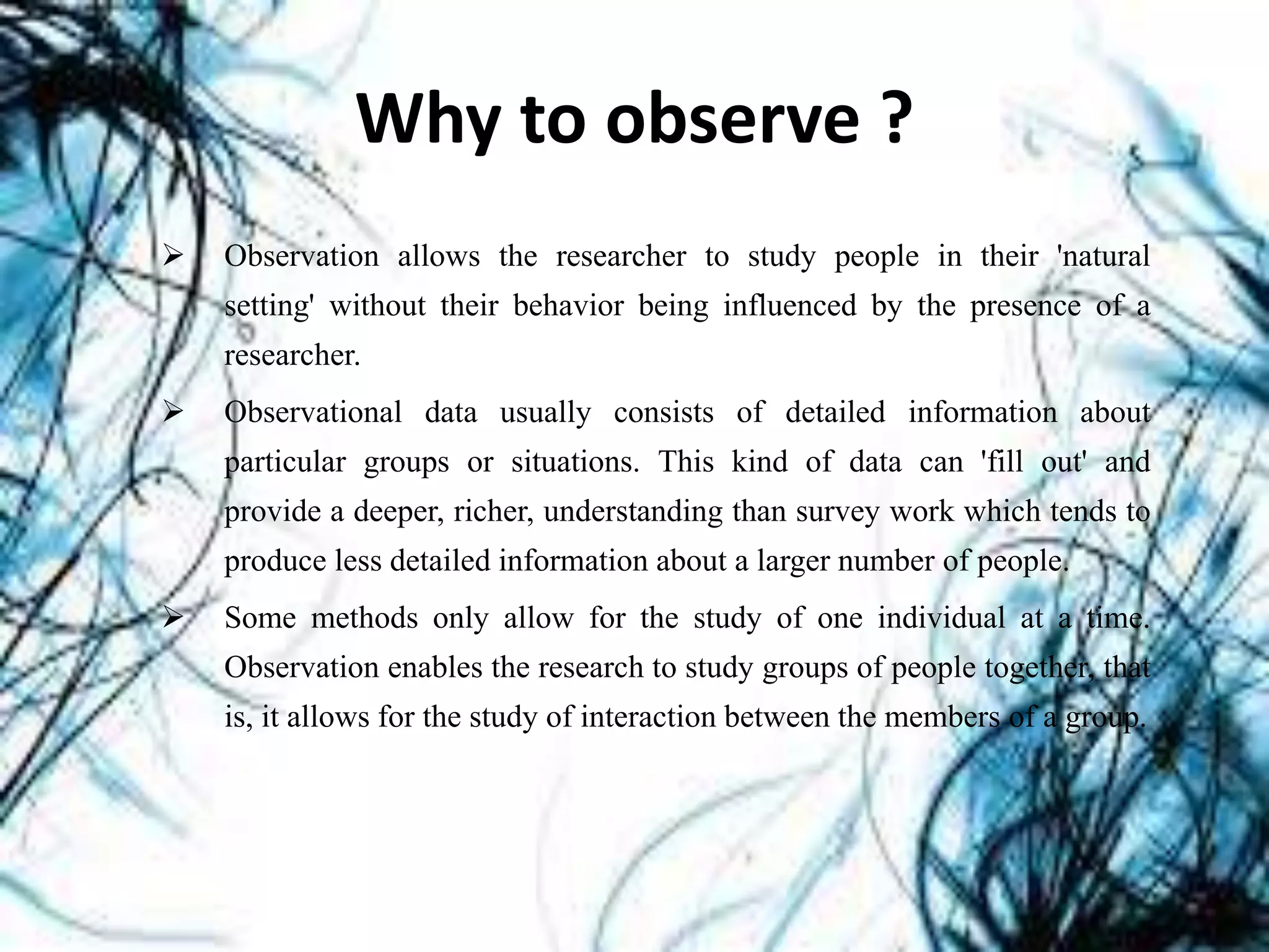 Why to observe ?
 Observation allows the researcher to study people in their 'natural
setting' without their behavior being influenced by the presence of a
researcher.
 Observational data usually consists of detailed information about
particular groups or situations. This kind of data can 'fill out' and
provide a deeper, richer, understanding than survey work which tends to
produce less detailed information about a larger number of people.
 Some methods only allow for the study of one individual at a time.
Observation enables the research to study groups of people together, that
is, it allows for the study of interaction between the members of a group.
 