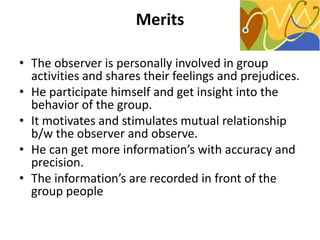 Merits
• The observer is personally involved in group
activities and shares their feelings and prejudices.
• He participate himself and get insight into the
behavior of the group.
• It motivates and stimulates mutual relationship
b/w the observer and observe.
• He can get more information’s with accuracy and
precision.
• The information’s are recorded in front of the
group people
 
