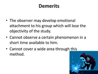 Demerits
• The observer may develop emotional
attachment to his group which will lose the
objectivity of the study.
• Cannot observe a certain phenomenon in a
short time available to him.
• Cannot cover a wide area through this
method.
 