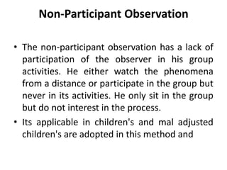 Non-Participant Observation
• The non-participant observation has a lack of
participation of the observer in his group
activities. He either watch the phenomena
from a distance or participate in the group but
never in its activities. He only sit in the group
but do not interest in the process.
• Its applicable in children's and mal adjusted
children's are adopted in this method and
 