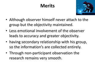 Merits
• Although observer himself never attach to the
group but the objectivity maintained.
• Less emotional involvement of the observer
leads to accuracy and greater objectivity.
• having secondary relationship with his group,
so the information’s are collected entirely.
• Through non-participant observation the
research remains very smooth.
 