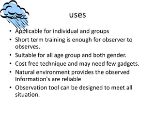 uses
• Applicable for individual and groups
• Short term training is enough for observer to
observes.
• Suitable for all age group and both gender.
• Cost free technique and may need few gadgets.
• Natural environment provides the observed
Information's are reliable
• Observation tool can be designed to meet all
situation.
 