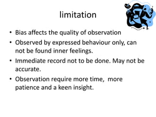limitation
• Bias affects the quality of observation
• Observed by expressed behaviour only, can
not be found inner feelings.
• Immediate record not to be done. May not be
accurate.
• Observation require more time, more
patience and a keen insight.
 