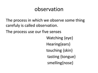 observation
The process in which we observe some thing
carefuly is called observation.
The process use our five senses
Watching {eye}
Hearing{ears}
touching {skin}
tasting {tongue}
smelling{nose}
 