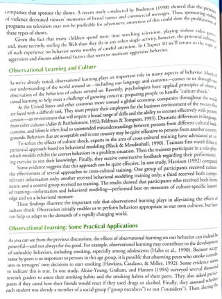 companies that sponsor the shows. Arecet study conducted by Bushman (1998) showed that i
programs on television may not be profitable for advertiscrs; awarcness
of this could slow the proliferan
the pres
ation of
Viewers memories of brand names and commercial messages.
1
nus, Sponsoring e
ofviolence decreased
game
intluence
GIven the fact that many children spend more time watching
television, playing violent vidco
these types of shows.
the topic of
o r e recently, surting the Web than they do in any
other single activity, howevct,tne potentialinf.
or such experience on behavior seems worthy ofcareful attention. In Chapter
10 we Il return to the.
9gression and discuss additional factors that seem to motivate aggressive
behavior.
Observational Learning and Culture
uch o
As wevealrcady noted, observational learning plays an important
role in many aspects of behavior,. Mi
erva-
our understanding ofthe world around us-including
our language
and
c u s t o m s - c o m e s
to us throuoh
observation of the behaviors of others around us. Recently, psychologists
have applicd principles ofohs
As the United States and other countries move toward a global economy, companies throughout the
are faced with a difticult task. They must prepare
their employees for the business
environment of the twenre.
rsons
century-an
environment that will require a broad range ofskillsand the ability to interact etfectively with ner
nguage
world
tional learning to help meet a challenge ofgrowing
concern: preparing people to handle "culture shock"
-first
from other cultures (Adler & Bartholomew, 1992; Feldman & Tompson, 1993). Dramatic differences in lano
customs, and lifestyle often lead to unintended misunderstandings
between persons
from different cultural bacl
grounds. Behaviors that are acceptable and in one country may be quite offensive to persons
from anothercount
To soften the effects ofculture shock, experts in the area of cross-cultural training have advocated ane
periential approach based on behavioral modeling (Black & Mendenhall, 1990). Trainees first watch films in
which models exhibit the correct behaviors in a problem situation. Then the trainees participate in a role-play
ing exercise to test their knowledge. Finally, they receive constructive feedback regarding their performance
Some evidence suggests that this approach can be quite effective. In one study, Harrison (1992) compared
the effectiveness of several approaches to cross-cultural training. One group of participants received culture.
relevant information only; another received behavioral modeling training only; a third received both compo-
nents; and a control group received no training. The results showed that participants who received both forms
of training-information and behavioral modeling-performed best on measures of culture-specific knowl-
These findings illustrate the important role that observational learning plays in alleviating the eftects of
culture shock. Observation initially enables us to perform behaviors appropriate to our own cultures, but later
edge and on a behavioral measure.
can help us adapt to the demands of a rapidly changing world.
Observational Learning: Some Practical Applications
As you can see from the previous discussions, the effects of observational learning on our behavior can indeed bc
powerful-and not always for the good. For example, observational learning may contribute to the development
of unhealthy behaviors, including smoking, especially among adolescents (Hahn et al., 1990). Becauseace
tance by peers is so important to persons in this age group, it is possible that observing peers who smoke contr
utes to teenagers' own decisions to start smoking (Hawkins, Catalano, & Miller, 1992). Some evidenceseen
to indicare this is true. In one study, Aloise-Young, Graham, and Hansen (1994) surveyed several thous
and
tici-
seventh graders to assess their smoking habits and the smoking habits of their peers. They also asked part
her
pants it they cared how their friends would react if they used drugs or alcohol. Finally, they assessedwn
each student was already a member ofa social group ("group members) or not ("outsiders"). Then, durng
 
