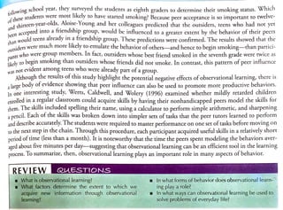 wing school year, they surveyed the students as
eighth graders to determine their smoking status. Which
of
G
hesestudents were most likely to have started smoking? Because peer acceptance is so important to twelve-
d thirteen-year-olds,Aloise.Young and
her colleagues predicted that the outsiders, teens who had not yet
and hirteen-y
been.
a c
han would teens
already in a friendship group. These predictions were confirmed. The results showed that the
en accepted into a triendship group, would be influenced to a greater extent by the behavior of their peers
t h a n w o u
siders were much more likely to emulate the behavior of others-and hence to begin smoking-than partici-
O u
pants
who were group members. In fact, outsiders whose best friend smoked in the seventh grade were twice as
kely to begin smoking than outsiders whose friends did not smoke. In contrast, this pattern of peer influence
not evident among teens who were
already part ofa group.
Although the results of this study highlight the potential negative effects of observational learning, there is
a large body of evidence showing that peer influence can also be used to promote more productive behaviors.
la one interesting study, Werts, Caldwell, and Wolery (1996) examined whether mildly retarded children
enrolled in a regular classroom could acquire skills by having their nonhandicapped peers model the skills for
them. The skills included spelling their name, using a calculator to perform simple arithmetic, and sharpening
a pencil. Each of the skills was broken down into simpler sets of tasks that the peer tutors learned to perform
and describe accurately. The students were required to master performance on one set oftasks before moving on
to the next step in the chain. Through this procedure, each participant acquired useful skills in a relatively short
period of time (less than a month). It is noteworthy that the time the peers spent modeling the behaviors aver
aged about five minutes per day--suggesting that observational learning can be an efficient tool in the learning
process. To summarize, then, observational learning plays an important role in many aspects of behavior.
REVIEN QUESTIONS
What is observational learning?
What factors determine the extent to which we
In whatforms of behavior does observational learn-
ing play a role?
In what ways can observational learning be used to
solve problems of everyday life?
acquire new information through observational
learning?
 