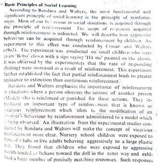VBasic Principles of Social Learning
According to Bandura and Walters, the most fundamcntal and
significant principle of social learning is the principle of rcinforce-
Most ot our beiaviour in social situations is acquircd through
the principle of reinoicement. The scopc of responses acquired
through reinloreemeni is unlimited. We will deseribe how aggressive
ment.
behavinur can be acquired through reinforcement by children. An
experiment to thus etfect was conducted by C'owar. and Waltcrs
Walters
(1963).
(1963). Tie experiment was conducted on small children who were
given 'B«bo clown with a sign saying 'Hit me painted on the clown.
it was observed by the experimenters that the rate of responding
(hitting) were inereased as a result of reinforcement. This experiment
further established the fact that partial reinforcement leads to greater
Tesistance to extinction than continuous reinforcement.
Bandura and Walters en1phasize the importance of reinforcement
in situations where a person observes the actions of another person
(Model) who is reinforced or punished for these actions. They in-
troduced an
important type of reinforc.ment that is known as
reinforcement which refcrs tu the modification of an
IcaTious
erver's behaviour by reinforcement administered to a model which
i heing observed. An illustration from the experimental studies con-
ducted by Bandura and Walters will make the concept of vicarious
Teintorcement more clear. Nursery school children were exposed to
ms of iults or live adults behaving aggressively to a large plastic
doll. They found that children who were exposed to aggressive
They
nodels tendel i bchave toward the doll in the same way and exhi-
Diled a
l1rge number of precisely matehing responses. Such responses
 