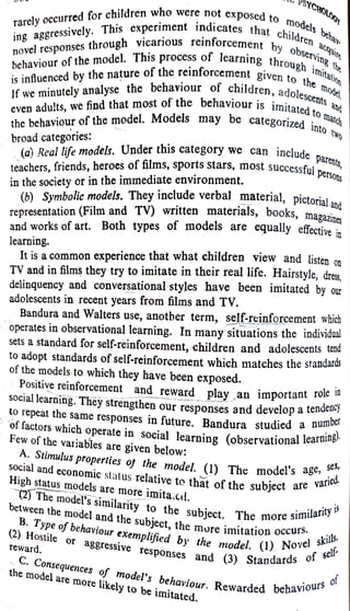 SNCAOUA
SYCHOLO
rarely occurred for children who were not
exposed to
models hbeh
novel responses through vicarious reinforcementChildren
observing the
s beha
ing aggressively. This experiment indicates that
children a
behaviour of the model. This process of learnine th
is infuenced by the nature of the reinforcement given to
through imitati
the model
escents and
behaviour is
imitated to mar
If we minutely analyse the behaviour of children, adole
even adults, we find that most of the
the behaviour of the model. Models may be categorized
into two
broad categories:
(a) Real life models. Under this category we can include
teachers, friends, heroes of films, sports stars, most successful.
in the society or in the immediate environment.
de parents,
persons
(6) Symbolic models.
They include verbal material, pictorial and
representation (Film and TV) written materials, books, magazines
and works of art. Both types of models are equally effectiven
learning.
It is a common experience that what children view and listen on
TV and in films they try to imitate in their real life. Hairstyle, dres,
delinquency and conversational styles have been imitated by our
adolescents in recent years from films and TV.
Bandura and Walters use, another term, self-reinforcement which
operates in observational learning. In many situations the individual
sets a standard for self-reinforcement, children and adolescents tend
to adopt standards of self-reinforcement which matches the standards
of the models to which they have been exposed.
Positive reinforcement and reward playan important role in
SOCial learning.They strengthen our responses and develop a
tenuru
o repeat the same
responses in future. Bandura studied a
nu
of factors which operate in social learning (observational learning'
Few of the variables are given below:
A. Stimulus properties of the model. (1) The models
id
The model's age, Se,
ried
social and economic slatus relative to that of the subject ai
High status models are more
imita.cd.
(2) The model's
similarity to the subject. The more si
between the model and the
subject, the more
imitationoc skils
B. Type of behaviour
exemplified by the model. (1) NO Sel*
Similarityis
irs.
skils
del. (1) Novel
(3) Standards of
self
(2) Hostile or
aggressive responses and (3) Stanaa
reward.
and
C.
Consequences of model's behaviour. Rewarded Dou
the model are more
likely to be
imitated.
o f
Rewarded behaviourso
 