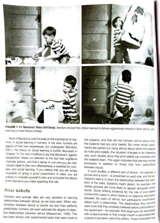 FIGURE 7.10 Bandura's 'Bobo Doll Study: Bandura showed that children learned to behave aggressively towards a Bobo doll toy, after
watching a model behave similarly
the subjects, and that did not concern stimuli about which
the subjects had any prior beliefs. But when similar expen
ments are carried out using stimuli about which the subjects
do hold prior beliefs, the situation changes in an interesting
way: such studies show that prior beliefs can constrain what
the subjects learn. This again indicates that learning invoves
processes in addition to those that form assOciations
between inputs.
Most of Bandura's work focuses on the importance of cog-
nition in social learning in humans. In his view, humans are
agents of their own experiences, not 'undergoers' (Bandura,
2001). His theory on social learning is further discussed in
Chapter 13. For now, it suffices to say that Bandura's 'agentic
perspective' draws our attention to the fact that cognitions
motivate actions, and that a sense of seif-efficacy (an indi-
vidual's belief in their own effectiveness) is essential for com-
plex and social learning. If you believe that you are simply
incapable of giving a good presentation in class, you are
unlikely to motivate yourself to plan and anticipate the effects
of the decisions you make regarding that talk.
In such studies, a different pair of stimuli -
for example, a
picture and a word -is presented on each trial, and the
pal
ticipant's task is to learn the relationship between the men
bers of the pairs. Subjects might detect, for example, tn
certain pictures are more likely to appear alongside certadi
Words. Some striking evidence for the role of prior beiei
Comes from cases in which there is no objective associano
between the pairs of stimuli, but participants neverthele
detect such a
relationship. The relationships they repor
were ones that they probably believed before participating
the
experiment-for example: that large eyes are assOciai
with suspiciousness or that a large mouth is associatedwu
a desire to be taken care of by others. These nonexistent but
Prior beliefs
Humans and animals alike are very sensitive to learning
relationships between stimuli, as we have seen. When rela-
tionships between stimuli or events are less than perfectly
predictable, humans can even estimate the degree of objec-
tive relationships between stimuli (Wasserman, 1990). This
has been shown with experimental tasks that were novel to
 