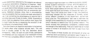 lausible relationships detected by the subjects are referred
to 8s spurious associations (Chapman & Chapman, 1969).
Tne fact that humans are prone to detect associations or
:en causal relationships between events when in fact there
are none, can also be explained from an evolutionary per-
Soective. Statistical analyses show that in circumstances
where the probability that two events are really associated is
.eak, it can sometimes be advantageous to assume that a
one measure might have been how often a young boy copied
another student's homework in school, and the seCond an
indication of how often that same boy was dishonest at
home. Most people beilieve (erroneously) that two measures
of the same trait (such as honesty) will always be highly cor
related. This is the critical prior belief. In fact, the objective
relationship between the two measures of honesty varied
across different conditions of the experiment, sometimes
being quite low. The participants' task was to estimate the
strength of this relationship by choosing a number between 0
(which indicated no relation) and 100 (a perfect relation). The
results showed that participants consistently overestimated
the strength of the relationship. Their prior belief that an honest
person is honest in all situations led them to see more than
was there
The results of these studies are reminiscent of what we
reiationship does exist (Foster & Kokko, 2009). Superstitious
behavior might be adaptive! Some authors even argue that
ris insight holds the key to explaining the evolution of reli-
gjous behavior in humans (Hood, 2009).
Even when there is an objective association to be learned,
prior beliefs affect what subjects actually learn. This was
shown in studies similar to the one described above
Jennings et al, 1982). On each of a set of trials, participants
were presented with two measures of an individual's honesty called top-down processing in perception (see Chapter 5), in
which perceivers combine their expectations of what they are
aken from two completely different situations. For example,
 