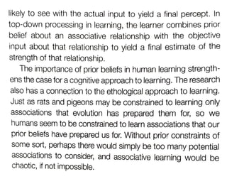 likely to see with the actual input to yield a final percept. In
top-down processing in learning, the learner combines prior
belief about an associative relationship with the objective
input about that relationship to yield a inal estimate of the
strength of that relationship.
The importance of prior beliefs in human learning strength-
ens the case for a cognitive approach to learning. The research
also has a connection to the ethological approach to learning.
Just as rats and pigeons may be constrained to learning only
associations that evolution has prepared them for, so we
humans seem to be constrained to learn associations that our
prior beliefs have prepared us for. Without prior constraints of
Some sort, perhaps there would simply be too many potential
associations to consider, and associative learning would be
chaotic, if not impossible.
 