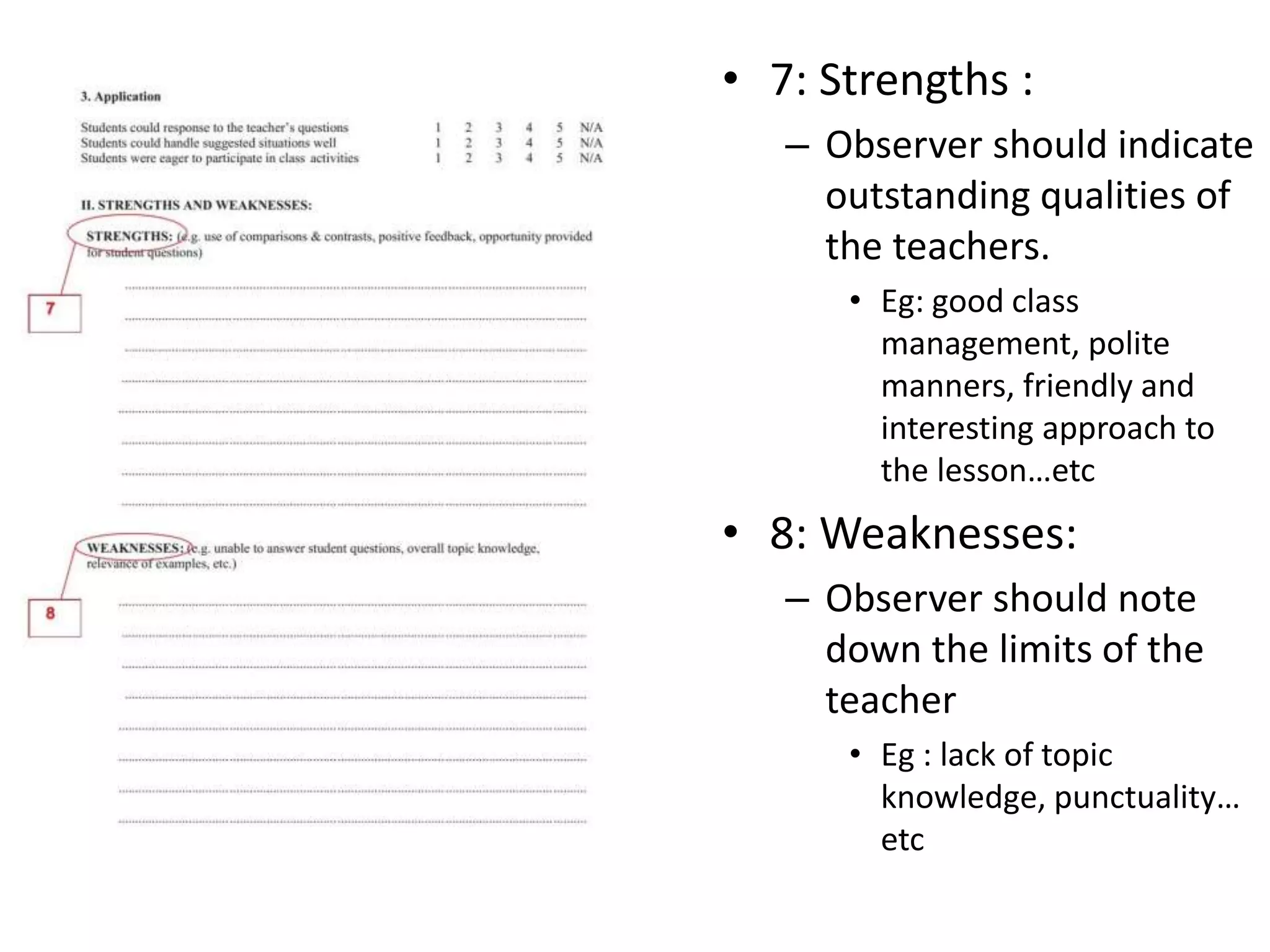 • 7: Strengths :
– Observer should indicate
outstanding qualities of
the teachers.
• Eg: good class
management, polite
manners, friendly and
interesting approach to
the lesson…etc
• 8: Weaknesses:
– Observer should note
down the limits of the
teacher
• Eg : lack of topic
knowledge, punctuality…
etc