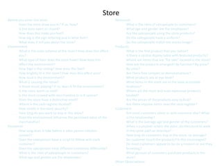 Store
Before you enter the store:                                          Personnel:
       Does the store draw you in? If so, how?                              What is the ratio of salespeople to customers?
       Is the door open or closed?                                          What age and gender are the employees?
       How does this make you feel?                                         Are the salespeople using the store products?
       How big is the sign lettering and in what font?                      Do the salespeople have a uniform?
       What does it tell you about the store?                               Do the salespeople match the stores image?
Environment:                                                         Products:
       What is the color scheme of the store? How does this affect          What is the first product that you notice?
       you?                                                                 Is there a central display table with featured products?
       What type of floor does the store have? How does this                Where are items that are “for sale” located in the store?
       effect the environment?                                              How are the products arranged? By function? By price?
       How high is the ceiling? How does this feel?                         By color?
       How brightly lit is the store? How does this affect you?             Are there free samples or demonstrations?
       How loud is the environment?                                         What products are at eye level?
       What is causing the noise?                                           What items in the store are in the least accessible
       Is there music playing? If so, does it fit the environment?          locations?
       Is the store warm or cold?                                           Where are the most and least expensive products
       Is the store crowed with merchandise or is it sparse?                located?
       Does the store have a distinctive smell?                             Are the prices of the products easy to find?
       Where is the cash register located?                                  Are there impulse items near the cash register?
       How visible is the store security?                            Customers:
       How long do you want to stay in this store?                          Are most customers alone or with someone else? What
       Does the environment influence the perceived value of the            is the relationship?
       merchandise?                                                         What is the average age and gender of the customers?
Personnel:                                                                  When a customer enters the store, do they tend to walk
       How long does it take before a sales person initiates                in the same path or direction? -
       contact?                                                             How long do customers stay in the store, on average?
       Does the salesperson have a script to follow with each               Do customer touch the products? Is this encouraged?
       customer?                                                            Do most customers appear to be on a mission or are they
       Does the salesperson treat different customers differently?          browsing?
       What is the ratio of salespeople to customers?                       What percent of customers purchase products in the
       What age and gender are the employees?                               store?
                                                                     Other Observations:
 