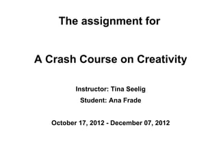 The assignment for


A Crash Course on Creativity

          Instructor: Tina Seelig
           Student: Ana Frade


   October 17, 2012 - December 07, 2012
 