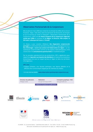 Observation Partenariale de la Conjoncture
Mis en place en mars 2009 pour observer et anticiper les effets de la crise en
Provence - Alpes - Côte d’Azur dans les domaines de l’économie, de l’emploi
et sur le marché du travail, le dispositif « Observation Partenariale de la
Conjoncture » (OPC) est un réseau d’experts de la conjoncture régionale
animé par l’ORM et constitué de la Région, la Direccte, Pôle emploi, la
DR Insee, la Banque de France et l’Urssaf.
Ce réseau a pour vocation d’élaborer des diagnostics conjoncturels
partagés en confrontant les données et les analyses. Il s’agit également d’un
lieu d’échanges – ouvert aux acteurs de l’observation en région – sur les
statistiques conjoncturelles comme sur les aspects méthodologiques, et de
construction de connaissances partenariales et multithématiques.
Par le caractère opérationnel de ses productions, OPC a également pour
objectif de répondre aux besoins des décideurs en éclairant les évolutions
économiques de court et moyen termes en région et dans les territoires
infrarégionaux.
OPC c’est :
• Chaque trimestre, une réunion technique, une séance plénière et la
diffusion d’un communiqué cosigné par les membres du réseau.
• Un site Internet dédié : www.observation-partenariale-conjoncture.org
CS 60589 - 22, rue Sainte Barbe - 13205 Marseille Cedex 01 - Tél. 04 96 11 56 56 - E-mail info@orm-paca.org
Retrouvez l’ensemble de nos publications en ligne sur : www.orm-paca.org
PRÉFET DE LA RÉGION
PROVENCE-ALPES
CÔTE D'AZUR
Directeur de publication
Philippe Cottet
Réalisation
Groupe technique d’OPC
Conception graphique - PAO
www.gachwell.com
Rédaction finalisée le 16 juillet 2019
 