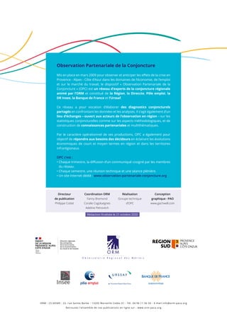 Observation Partenariale de la Conjoncture
Mis en place en mars 2009 pour observer et anticiper les effets de la crise en
Provence - Alpes - Côte d’Azur dans les domaines de l’économie, de l’emploi
et sur le marché du travail, le dispositif « Observation Partenariale de la
Conjoncture » (OPC) est un réseau d’experts de la conjoncture régionale
animé par l’ORM et constitué de la Région, la Direccte, Pôle emploi, la
DR Insee, la Banque de France et l’Urssaf.
Ce réseau a pour vocation d’élaborer des diagnostics conjoncturels
partagés en confrontant les données et les analyses. Il s’agit également d’un
lieu d’échanges – ouvert aux acteurs de l’observation en région – sur les
statistiques conjoncturelles comme sur les aspects méthodologiques, et de
construction de connaissances partenariales et multithématiques.
Par le caractère opérationnel de ses productions, OPC a également pour
objectif de répondre aux besoins des décideurs en éclairant les évolutions
économiques de court et moyen termes en région et dans les territoires
infrarégionaux.
OPC c’est :
• Chaque trimestre, la diffusion d’un communiqué cosigné par les membres
du réseau.
• Chaque semestre, une réunion technique et une séance plénière.
• Un site Internet dédié : www.observation-partenariale-conjoncture.org
ORM - CS 60589 - 22, rue Sainte Barbe - 13205 Marseille Cedex 01 - Tél. 04 96 11 56 56 - E-mail info@orm-paca.org
Retrouvez l’ensemble de nos publications en ligne sur : www.orm-paca.org
Directeur
de publication
Philippe Cottet
Coordination ORM
Fanny Bremond
Coralie Cogoluegnes
Adeline Petrovitch
Réalisation
Groupe technique
d’OPC
Conception
graphique - PAO
www.gachwell.com
Rédaction finalisée le 21 octobre 2020
 