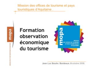 Mission des offices de tourisme et pays
touristiques d’Aquitaine .




 Formation
 observation
 économique
 du tourisme

                Jean Luc Boulin. Bordeaux. 8 octobre 2008.
 