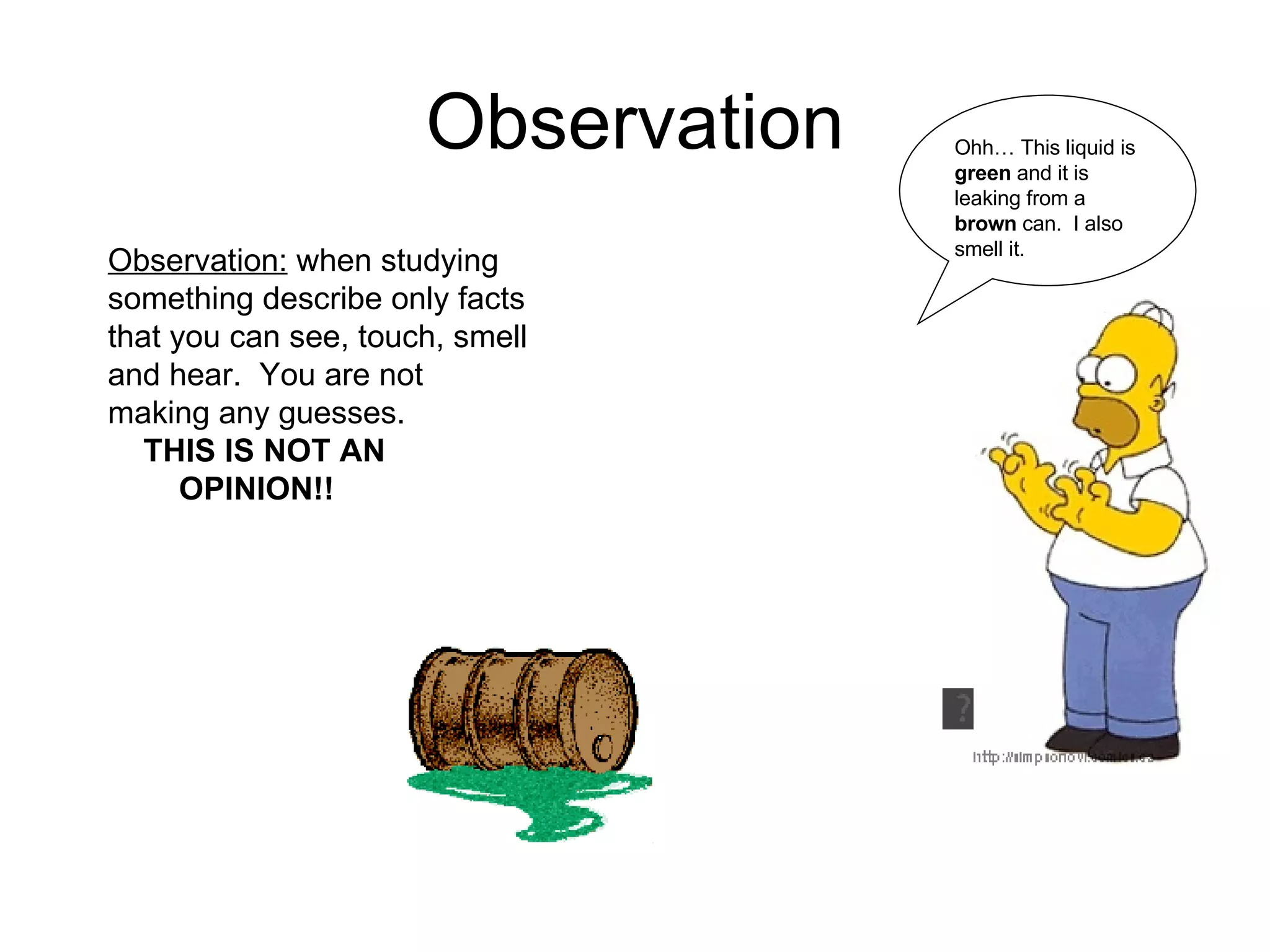 Observation Observation: when studying something describe only facts that you can see, touch, smell and hear. You are not making any guesses. THIS IS NOT AN OPINION!! Ohh… This liquid is green and it is leaking from a brown can. I also smell it.