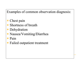 Examples of common observation diagnosis: Chest pain Shortness of breath Dehydration Nausea/Vomiting/Diarrhea Pain Failed outpatient treatment 