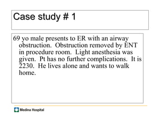 Case study # 1 69 yo male presents to ER with an airway obstruction.  Obstruction removed by ENT in procedure room.  Light anesthesia was given.  Pt has no further complications.  It is 2230.  He lives alone and wants to walk home.  