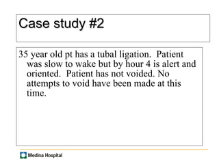 Case study #2 35 year old pt has a tubal ligation.  Patient was slow to wake but by hour 4 is alert and oriented.  Patient has not voided. No attempts to void have been made at this time.  
