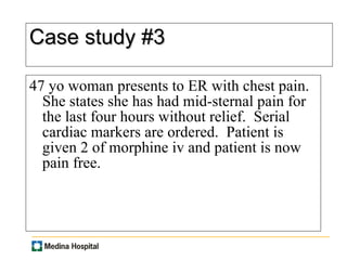Case study #3 47 yo woman presents to ER with chest pain. She states she has had mid-sternal pain for the last four hours without relief.  Serial cardiac markers are ordered.  Patient is given 2 of morphine iv and patient is now pain free.  