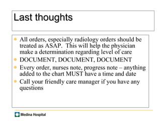 Last thoughts All orders, especially radiology orders should be treated as ASAP.  This will help the physician make a determination regarding level of care DOCUMENT, DOCUMENT, DOCUMENT Every order, nurses note, progress note – anything added to the chart MUST have a time and date Call your friendly care manager if you have any questions 