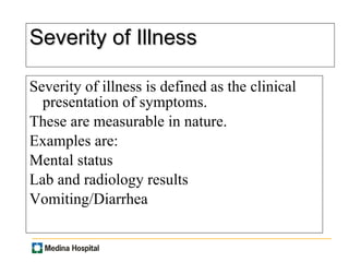Severity of Illness Severity of illness is defined as the clinical presentation of symptoms. These are measurable in nature.  Examples are:  Mental status Lab and radiology results Vomiting/Diarrhea 