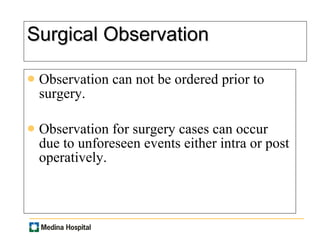 Surgical Observation Observation can not be ordered prior to surgery. Observation for surgery cases can occur  due to unforeseen events either intra or post operatively. 