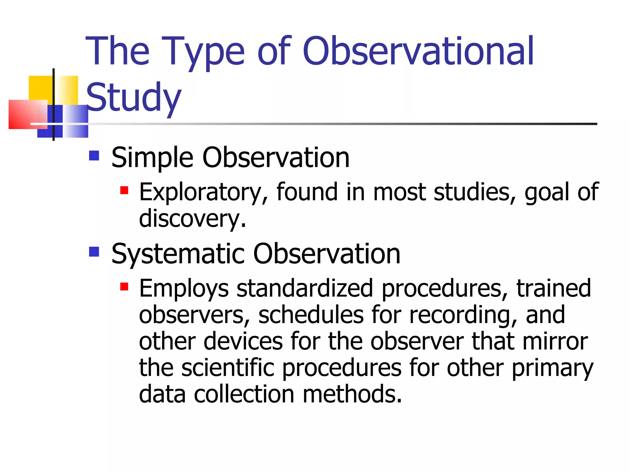 The Type of Observational
Study
   Simple Observation
       Exploratory, found in most studies, goal of
        discovery.
   Systematic Observation
       Employs standardized procedures, trained
        observers, schedules for recording, and
        other devices for the observer that mirror
        the scientific procedures for other primary
        data collection methods.
 