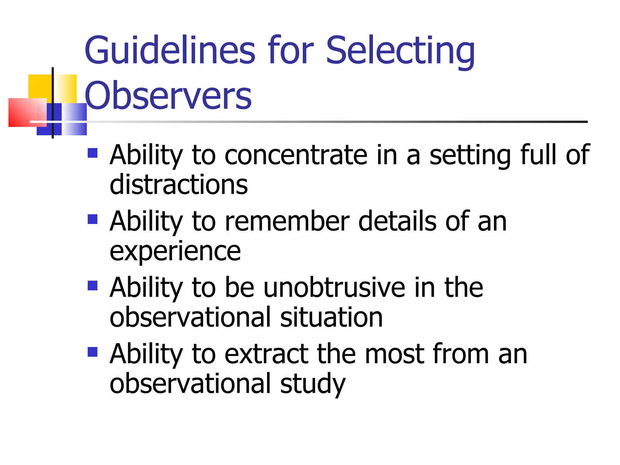 Guidelines for Selecting
Observers
   Ability to concentrate in a setting full of
    distractions
   Ability to remember details of an
    experience
   Ability to be unobtrusive in the
    observational situation
   Ability to extract the most from an
    observational study
 