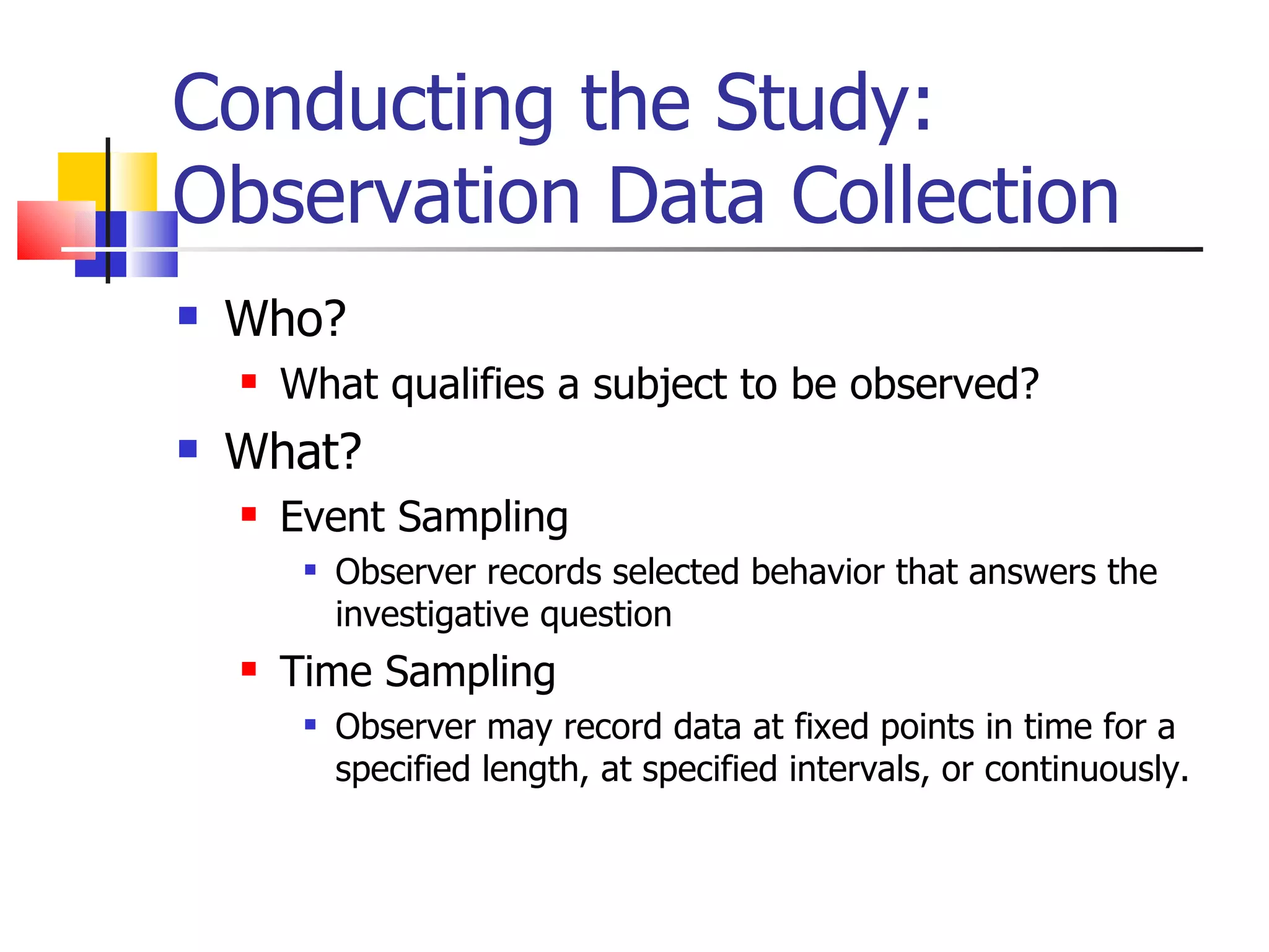 Conducting the Study:
Observation Data Collection
   Who?
       What qualifies a subject to be observed?
   What?
       Event Sampling
            Observer records selected behavior that answers the
             investigative question
       Time Sampling
            Observer may record data at fixed points in time for a
             specified length, at specified intervals, or continuously.
 