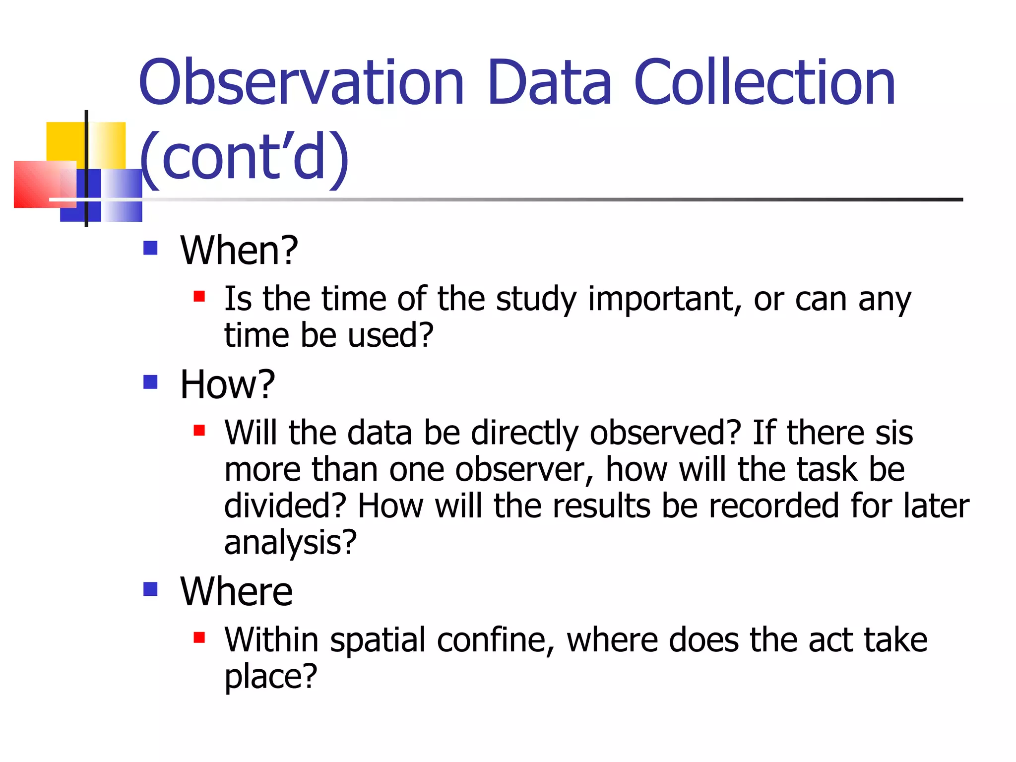 Observation Data Collection
(cont’d)
   When?
       Is the time of the study important, or can any
        time be used?
   How?
       Will the data be directly observed? If there sis
        more than one observer, how will the task be
        divided? How will the results be recorded for later
        analysis?
   Where
       Within spatial confine, where does the act take
        place?
 