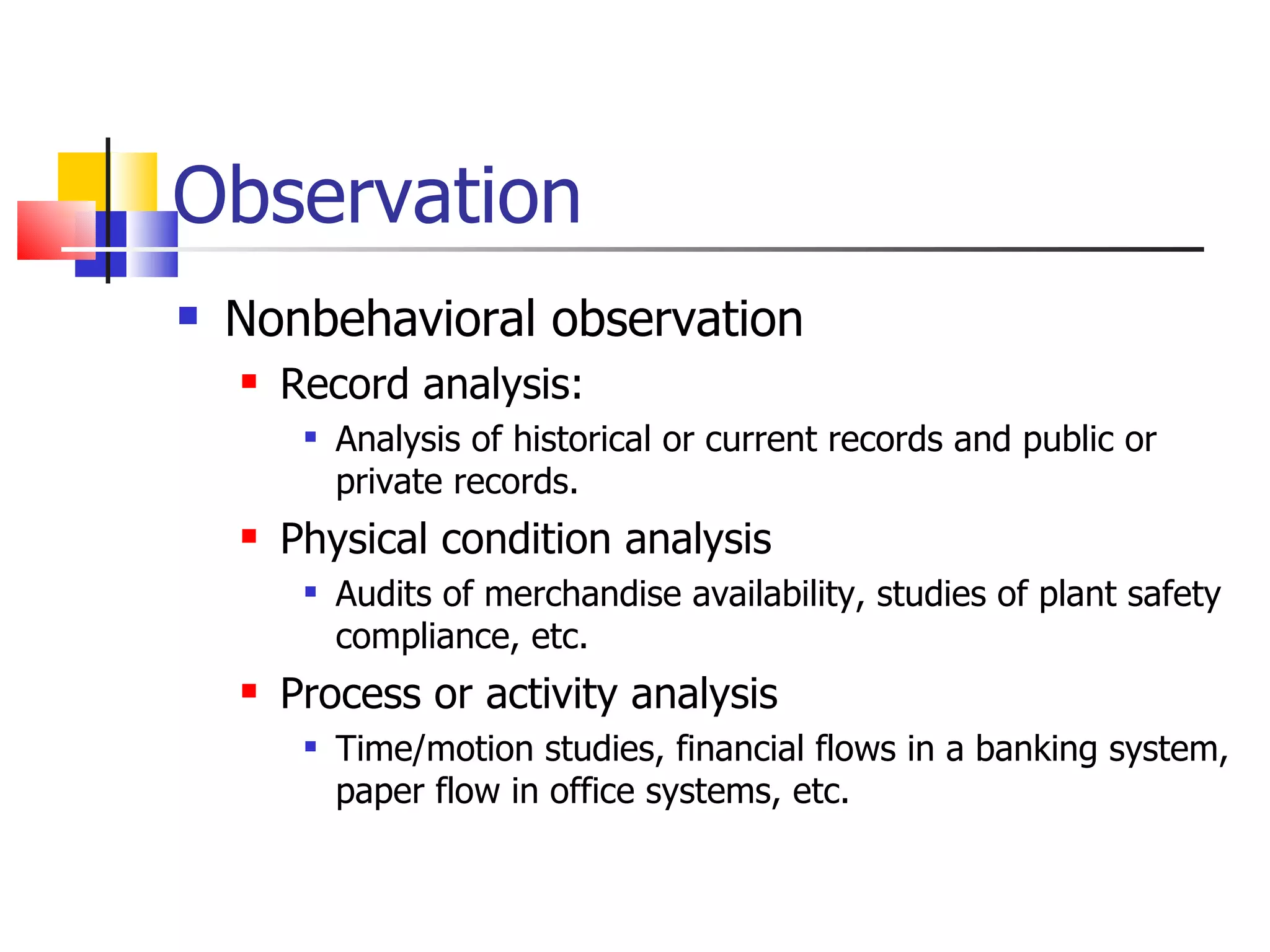 Observation
   Nonbehavioral observation
       Record analysis:
            Analysis of historical or current records and public or
             private records.
       Physical condition analysis
            Audits of merchandise availability, studies of plant safety
             compliance, etc.
       Process or activity analysis
            Time/motion studies, financial flows in a banking system,
             paper flow in office systems, etc.
 