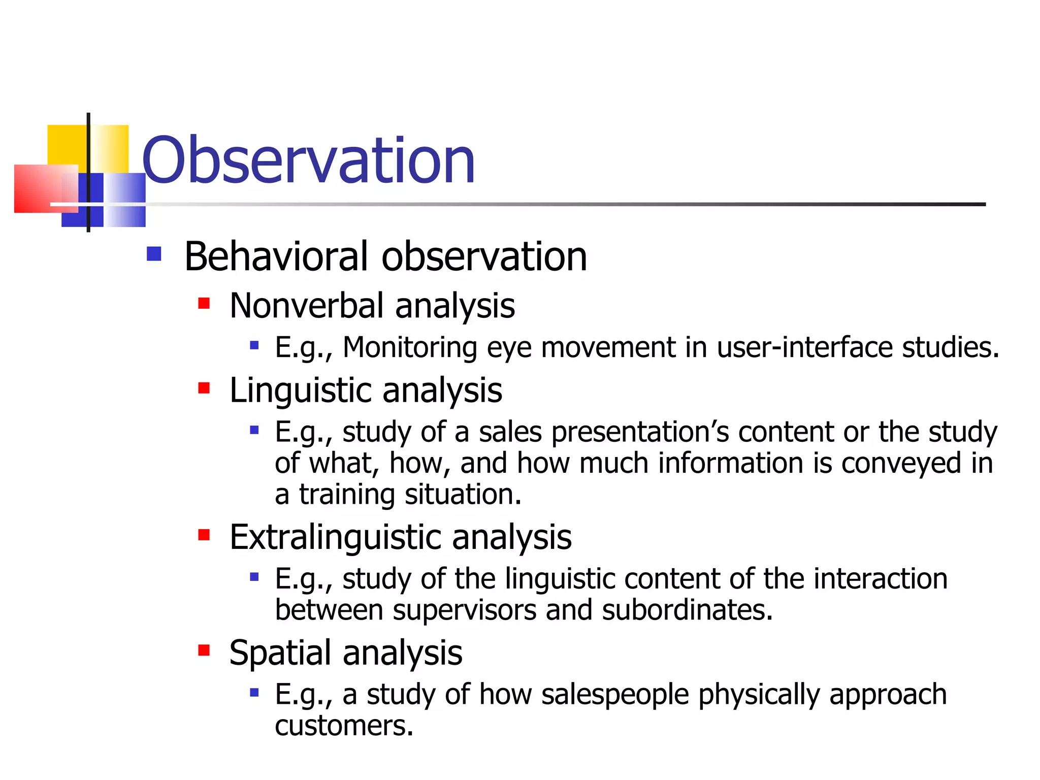 Observation
   Behavioral observation
       Nonverbal analysis
            E.g., Monitoring eye movement in user-interface studies.
       Linguistic analysis
            E.g., study of a sales presentation’s content or the study
             of what, how, and how much information is conveyed in
             a training situation.
       Extralinguistic analysis
            E.g., study of the linguistic content of the interaction
             between supervisors and subordinates.
       Spatial analysis
            E.g., a study of how salespeople physically approach
             customers.
 