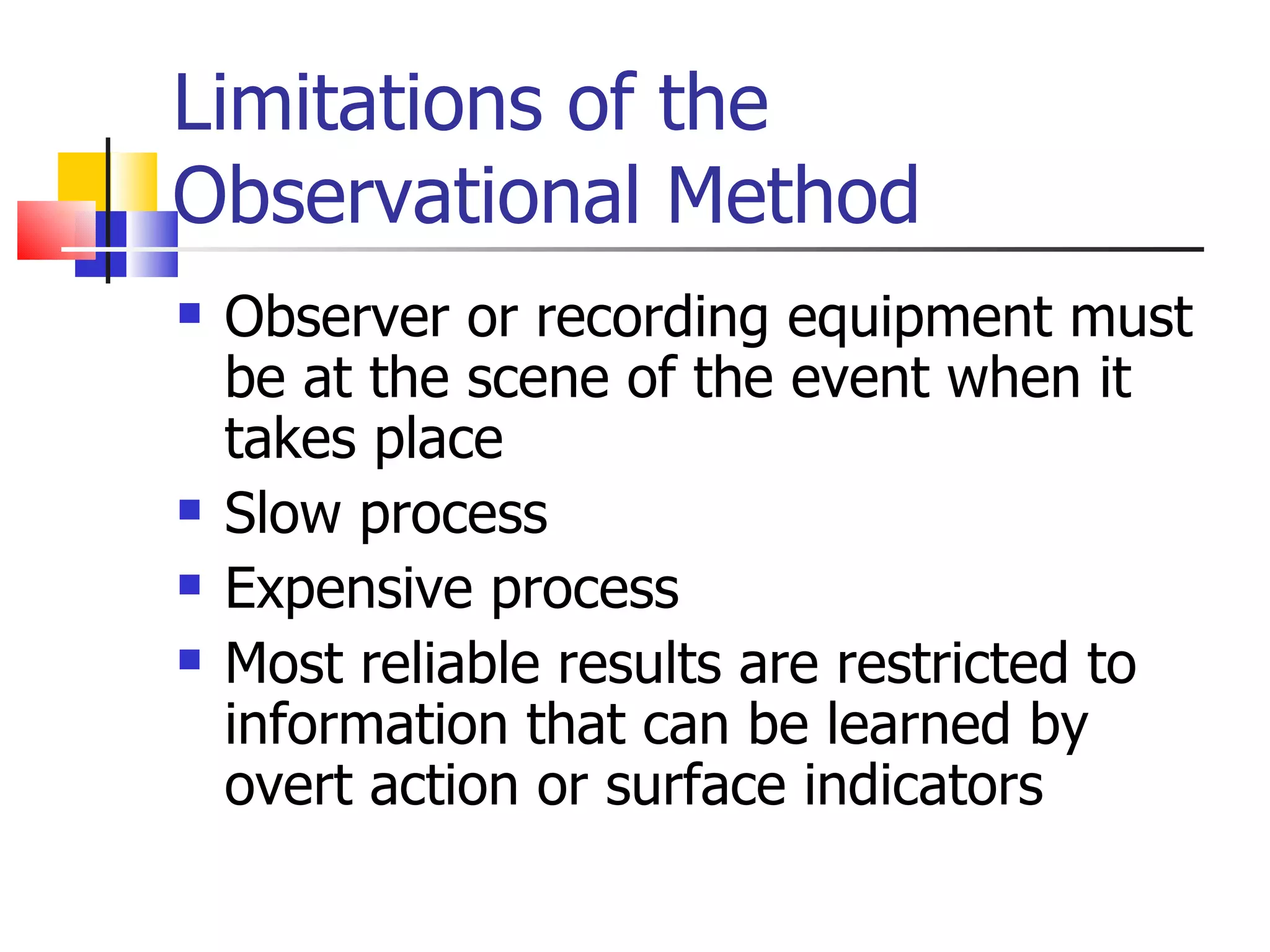 Limitations of the
Observational Method
   Observer or recording equipment must
    be at the scene of the event when it
    takes place
   Slow process
   Expensive process
   Most reliable results are restricted to
    information that can be learned by
    overt action or surface indicators
 