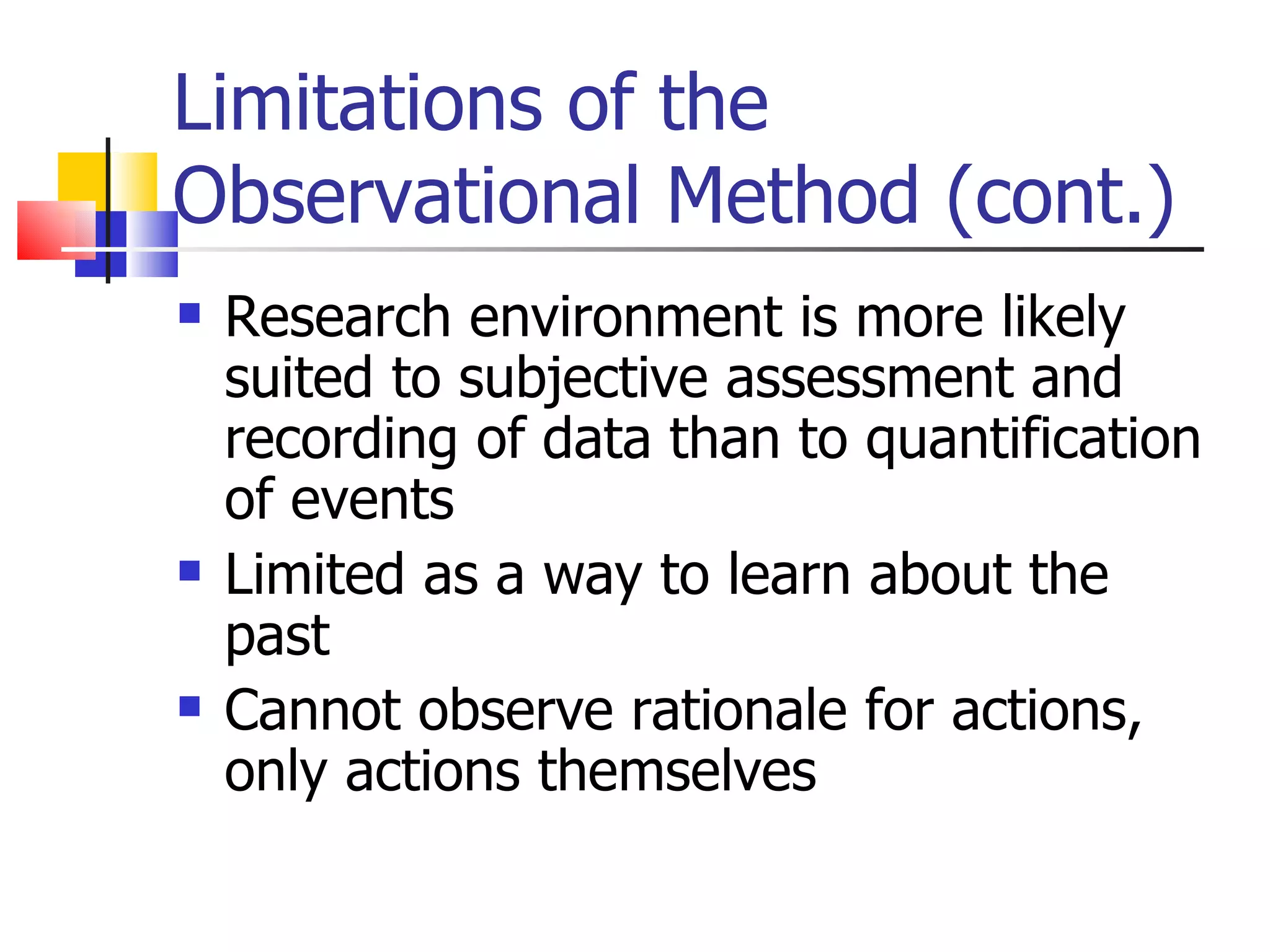 Limitations of the
Observational Method (cont.)
   Research environment is more likely
    suited to subjective assessment and
    recording of data than to quantification
    of events
   Limited as a way to learn about the
    past
   Cannot observe rationale for actions,
    only actions themselves
 