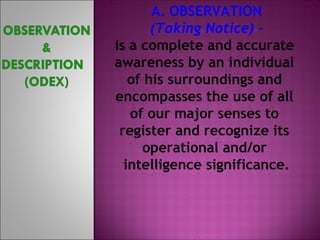 A. OBSERVATION 
(Taking Notice) – 
is a complete and accurate 
awareness by an individual 
of his surroundings and 
encompasses the use of all 
of our major senses to 
register and recognize its 
operational and/or 
intelligence significance. 
 
