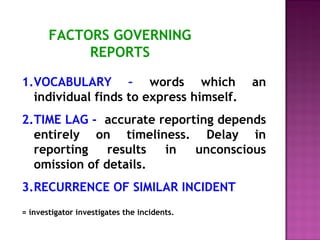 FACTORS GOVERNING 
REPORTS 
1.VOCABULARY – words which an 
individual finds to express himself. 
2.TIME LAG - accurate reporting depends 
entirely on timeliness. Delay in 
reporting results in unconscious 
omission of details. 
3.RECURRENCE OF SIMILAR INCIDENT 
= investigator investigates the incidents. 
 