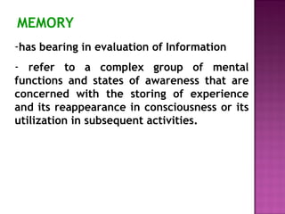 MEMORY 
-has bearing in evaluation of Information 
- refer to a complex group of mental 
functions and states of awareness that are 
concerned with the storing of experience 
and its reappearance in consciousness or its 
utilization in subsequent activities. 
 