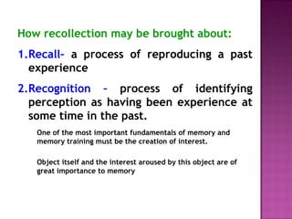 How recollection may be brought about: 
1.Recall– a process of reproducing a past 
experience 
2.Recognition – process of identifying 
perception as having been experience at 
some time in the past. 
One of the most important fundamentals of memory and 
memory training must be the creation of interest. 
Object itself and the interest aroused by this object are of 
great importance to memory 
 