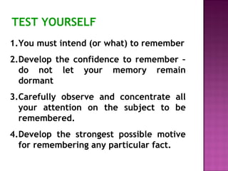 TEST YOURSELF 
1.You must intend (or what) to remember 
2.Develop the confidence to remember – 
do not let your memory remain 
dormant 
3.Carefully observe and concentrate all 
your attention on the subject to be 
remembered. 
4.Develop the strongest possible motive 
for remembering any particular fact. 
 