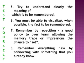 5. Try to understand clearly the 
meaning of 
which is to be remembered. 
6. You must be able to visualize, when 
possible, the fact to be remembered. 
7. Remember by repetition – a good 
policy to over learn allowing the 
memory trace or impressions the 
chance to “set”. 
8. Remember everything new by 
connecting with something that you 
already know. 
 