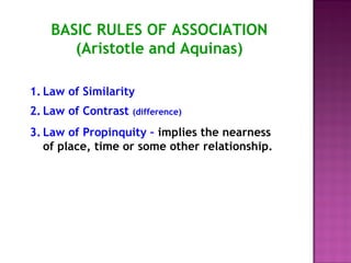 BASIC RULES OF ASSOCIATION 
(Aristotle and Aquinas) 
1. Law of Similarity 
2. Law of Contrast (difference) 
3. Law of Propinquity – implies the nearness 
of place, time or some other relationship. 
