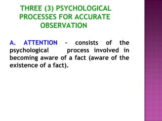 THREE (3) PSYCHOLOGICAL 
PROCESSES FOR ACCURATE 
OBSERVATION 
A. ATTENTION – consists of the 
psychological process involved in 
becoming aware of a fact (aware of the 
existence of a fact). 
 