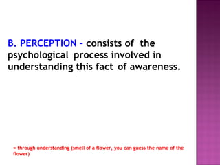 B. PERCEPTION – consists of the 
psychological process involved in 
understanding this fact of awareness. 
= through understanding (smell of a flower, you can guess the name of the 
flower) 
 