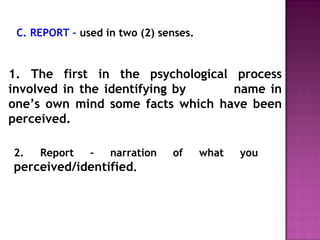 C. REPORT – used in two (2) senses. 
1. The first in the psychological process 
involved in the identifying by name in 
one’s own mind some facts which have been 
perceived. 
2. Report – narration of what you 
perceived/identified. 
 