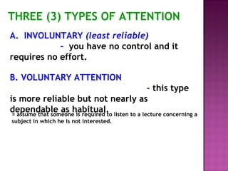THREE (3) TYPES OF ATTENTION 
A. INVOLUNTARY (least reliable) 
– you have no control and it 
requires no effort. 
B. VOLUNTARY ATTENTION 
- this type 
is more reliable but not nearly as 
dependable as habitual. = assume that someone is required to listen to a lecture concerning a 
subject in which he is not interested. 
 