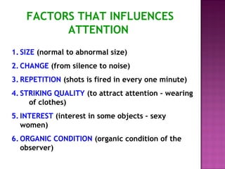 FACTORS THAT INFLUENCES 
ATTENTION 
1. SIZE (normal to abnormal size) 
2. CHANGE (from silence to noise) 
3. REPETITION (shots is fired in every one minute) 
4. STRIKING QUALITY (to attract attention – wearing 
of clothes) 
5. INTEREST (interest in some objects – sexy 
women) 
6.ORGANIC CONDITION (organic condition of the 
observer) 
 