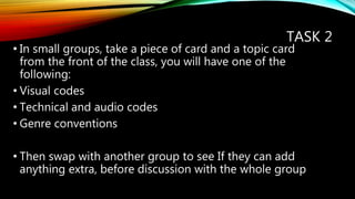 TASK 2
• In small groups, take a piece of card and a topic card
from the front of the class, you will have one of the
following:
• Visual codes
• Technical and audio codes
• Genre conventions
• Then swap with another group to see If they can add
anything extra, before discussion with the whole group
 